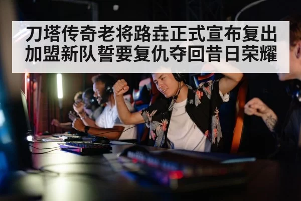 刀塔传奇老将路垚正式宣布复出加盟新队誓要复仇夺回昔日荣耀