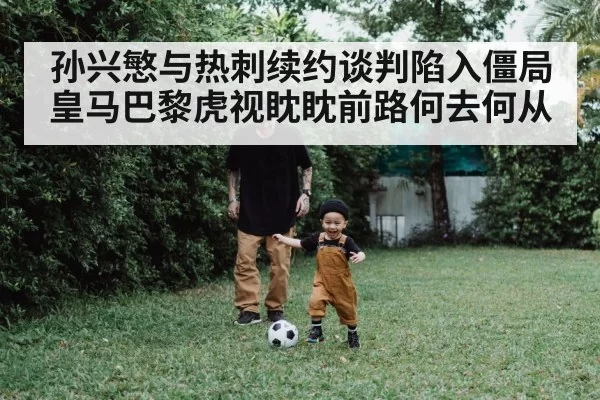 孙兴慜与热刺续约谈判陷入僵局皇马巴黎虎视眈眈前路何去何从