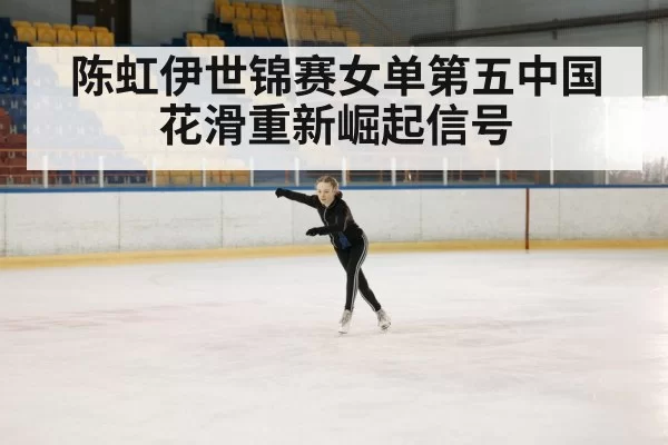 陈虹伊世锦赛女单第五中国花滑重新崛起信号